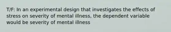 T/F: In an experimental design that investigates the effects of stress on severity of mental illness, the dependent variable would be severity of mental illness