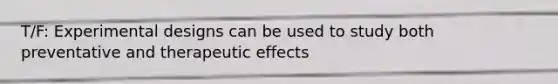 T/F: Experimental designs can be used to study both preventative and therapeutic effects