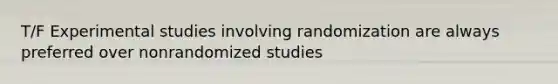 T/F Experimental studies involving randomization are always preferred over nonrandomized studies