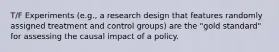 T/F Experiments (e.g., a research design that features randomly assigned treatment and control groups) are the "gold standard" for assessing the causal impact of a policy.