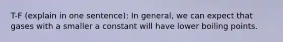 T-F (explain in one sentence): In general, we can expect that gases with a smaller a constant will have lower boiling points.