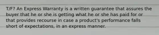 T/F? An Express Warranty is a written guarantee that assures the buyer that he or she is getting what he or she has paid for or that provides recourse in case a product's performance falls short of expectations, in an express manner.