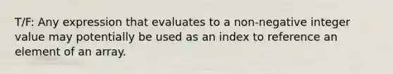 T/F: Any expression that evaluates to a non-negative integer value may potentially be used as an index to reference an element of an array.