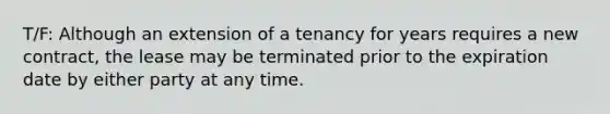 T/F: Although an extension of a tenancy for years requires a new contract, the lease may be terminated prior to the expiration date by either party at any time.