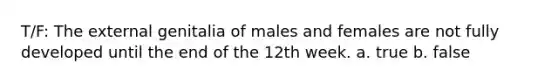 T/F: The external genitalia of males and females are not fully developed until the end of the 12th week. a. true b. false