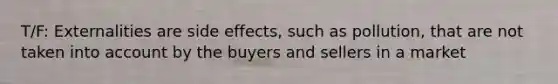 T/F: Externalities are side effects, such as pollution, that are not taken into account by the buyers and sellers in a market