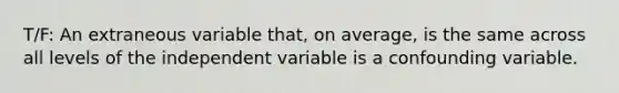 T/F: An extraneous variable that, on average, is the same across all levels of the independent variable is a confounding variable.