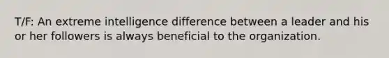 T/F: An extreme intelligence difference between a leader and his or her followers is always beneficial to the organization.