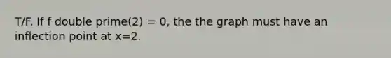 T/F. If f double prime(2) = 0, the the graph must have an inflection point at x=2.