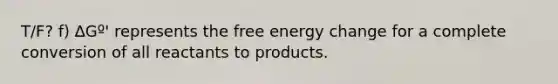 T/F? f) ∆Gº' represents the free energy change for a complete conversion of all reactants to products.