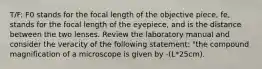 T/F: F0 stands for the focal length of the objective piece, fe, stands for the focal length of the eyepiece, and is the distance between the two lenses. Review the laboratory manual and consider the veracity of the following statement: "the compound magnification of a microscope is given by -(L*25cm).