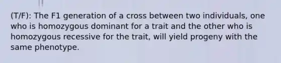 (T/F): The F1 generation of a cross between two individuals, one who is homozygous dominant for a trait and the other who is homozygous recessive for the trait, will yield progeny with the same phenotype.