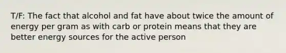 T/F: The fact that alcohol and fat have about twice the amount of energy per gram as with carb or protein means that they are better energy sources for the active person