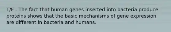 T/F - The fact that human genes inserted into bacteria produce proteins shows that the basic mechanisms of gene expression are different in bacteria and humans.