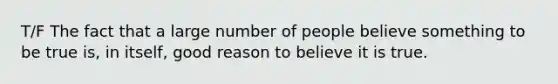 T/F The fact that a large number of people believe something to be true is, in itself, good reason to believe it is true.