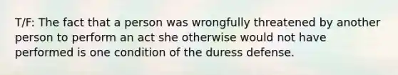 T/F: The fact that a person was wrongfully threatened by another person to perform an act she otherwise would not have performed is one condition of the duress defense.