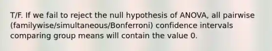 T/F. If we fail to reject the null hypothesis of ANOVA, all pairwise (familywise/simultaneous/Bonferroni) confidence intervals comparing group means will contain the value 0.