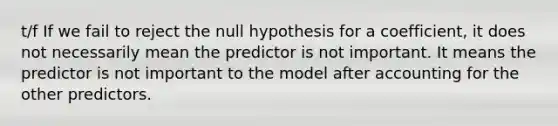 t/f If we fail to reject the null hypothesis for a coefficient, it does not necessarily mean the predictor is not important. It means the predictor is not important to the model after accounting for the other predictors.