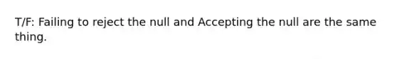 T/F: Failing to reject the null and Accepting the null are the same thing.