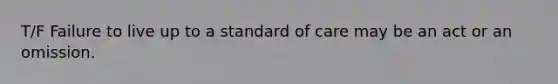 T/F Failure to live up to a standard of care may be an act or an omission.