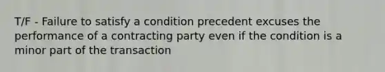 T/F - Failure to satisfy a condition precedent excuses the performance of a contracting party even if the condition is a minor part of the transaction