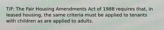 T/F: The Fair Housing Amendments Act of 1988 requires that, in leased housing, the same criteria must be applied to tenants with children as are applied to adults.