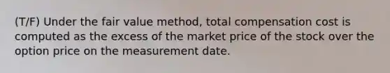 (T/F) Under the fair value method, total compensation cost is computed as the excess of the market price of the stock over the option price on the measurement date.