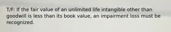 T/F: If the fair value of an unlimited life intangible other than goodwill is less than its book value, an impairment loss must be recognized.