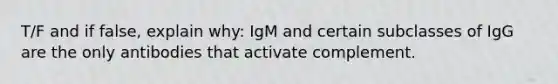 T/F and if false, explain why: IgM and certain subclasses of IgG are the only antibodies that activate complement.