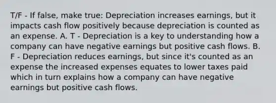 T/F - If false, make true: Depreciation increases earnings, but it impacts cash flow positively because depreciation is counted as an expense. A. T - Depreciation is a key to understanding how a company can have negative earnings but positive cash flows. B. F - Depreciation reduces earnings, but since it's counted as an expense the increased expenses equates to lower taxes paid which in turn explains how a company can have negative earnings but positive cash flows.