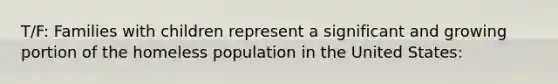 T/F: Families with children represent a significant and growing portion of the homeless population in the United States:
