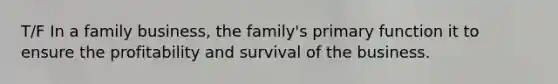 T/F In a family business, the family's primary function it to ensure the profitability and survival of the business.