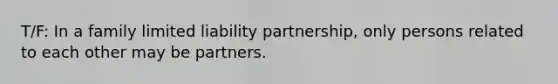 T/F: ​In a family limited liability partnership, only persons related to each other may be partners.