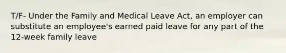 T/F- Under the Family and Medical Leave Act, an employer can substitute an employee's earned paid leave for any part of the 12-week family leave