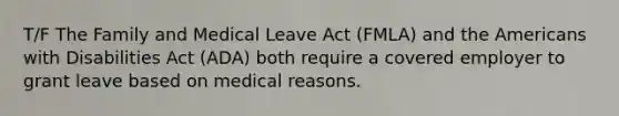 T/F The Family and Medical Leave Act (FMLA) and the Americans with Disabilities Act (ADA) both require a covered employer to grant leave based on medical reasons.