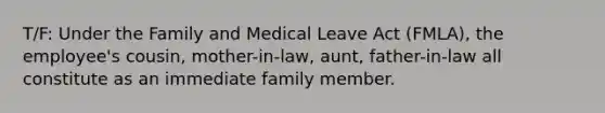 T/F: Under the Family and Medical Leave Act (FMLA), the employee's cousin, mother-in-law, aunt, father-in-law all constitute as an immediate family member.