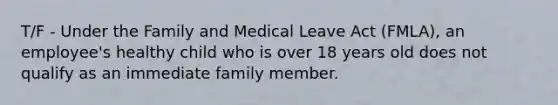 T/F - Under the Family and Medical Leave Act (FMLA), an employee's healthy child who is over 18 years old does not qualify as an immediate family member.