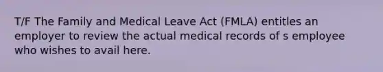 T/F The Family and Medical Leave Act (FMLA) entitles an employer to review the actual medical records of s employee who wishes to avail here.