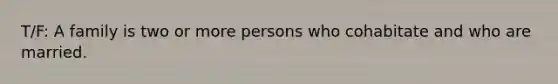 T/F: A family is two or more persons who cohabitate and who are married.