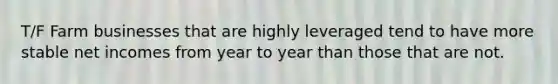 T/F Farm businesses that are highly leveraged tend to have more stable net incomes from year to year than those that are not.