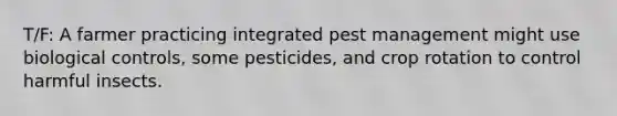 T/F: A farmer practicing integrated pest management might use biological controls, some pesticides, and crop rotation to control harmful insects.