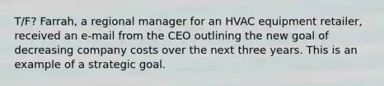 T/F? Farrah, a regional manager for an HVAC equipment retailer, received an e-mail from the CEO outlining the new goal of decreasing company costs over the next three years. This is an example of a strategic goal.