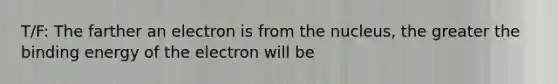 T/F: The farther an electron is from the nucleus, the greater the binding energy of the electron will be