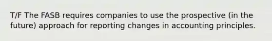 T/F The FASB requires companies to use the prospective (in the future) approach for reporting changes in accounting principles.