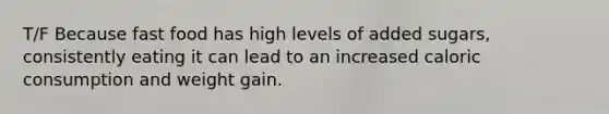 T/F Because fast food has high levels of added sugars, consistently eating it can lead to an increased caloric consumption and weight gain.