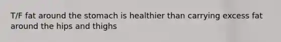 T/F fat around the stomach is healthier than carrying excess fat around the hips and thighs