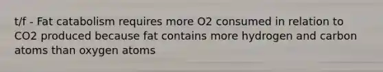 t/f - Fat catabolism requires more O2 consumed in relation to CO2 produced because fat contains more hydrogen and carbon atoms than oxygen atoms