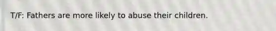 T/F: Fathers are more likely to abuse their children.