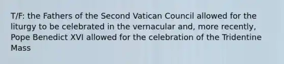 T/F: the Fathers of the Second Vatican Council allowed for the liturgy to be celebrated in the vernacular and, more recently, Pope Benedict XVI allowed for the celebration of the Tridentine Mass