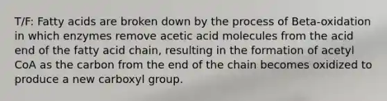 T/F: Fatty acids are broken down by the process of Beta-oxidation in which enzymes remove acetic acid molecules from the acid end of the fatty acid chain, resulting in the formation of acetyl CoA as the carbon from the end of the chain becomes oxidized to produce a new carboxyl group.